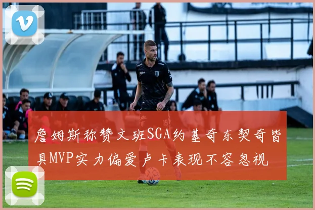 詹姆斯称赞文班SGA约基奇东契奇皆具MVP实力偏爱卢卡表现不容忽视